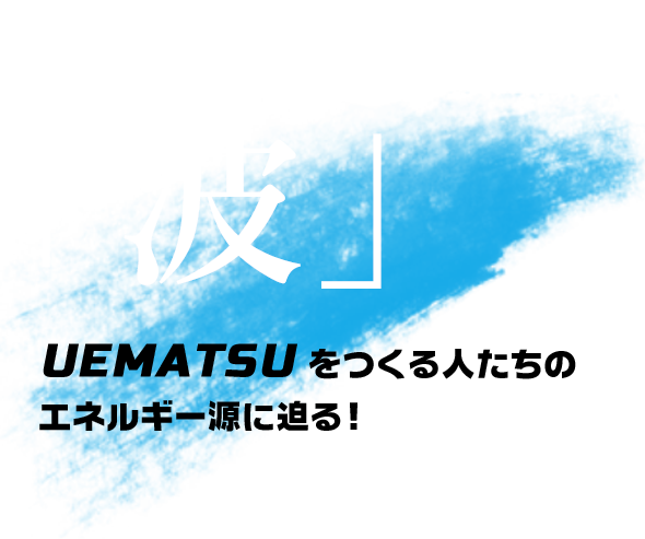 UEMATSU STAFF LIFE STYLE「波」UEMATSUをつくる人たちのエネルギー源に迫る！