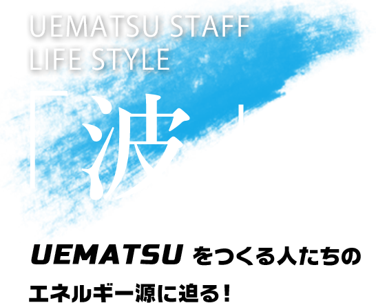 UEMATSU STAFF LIFE STYLE「波」UEMATSUをつくる人たちのエネルギー源に迫る！